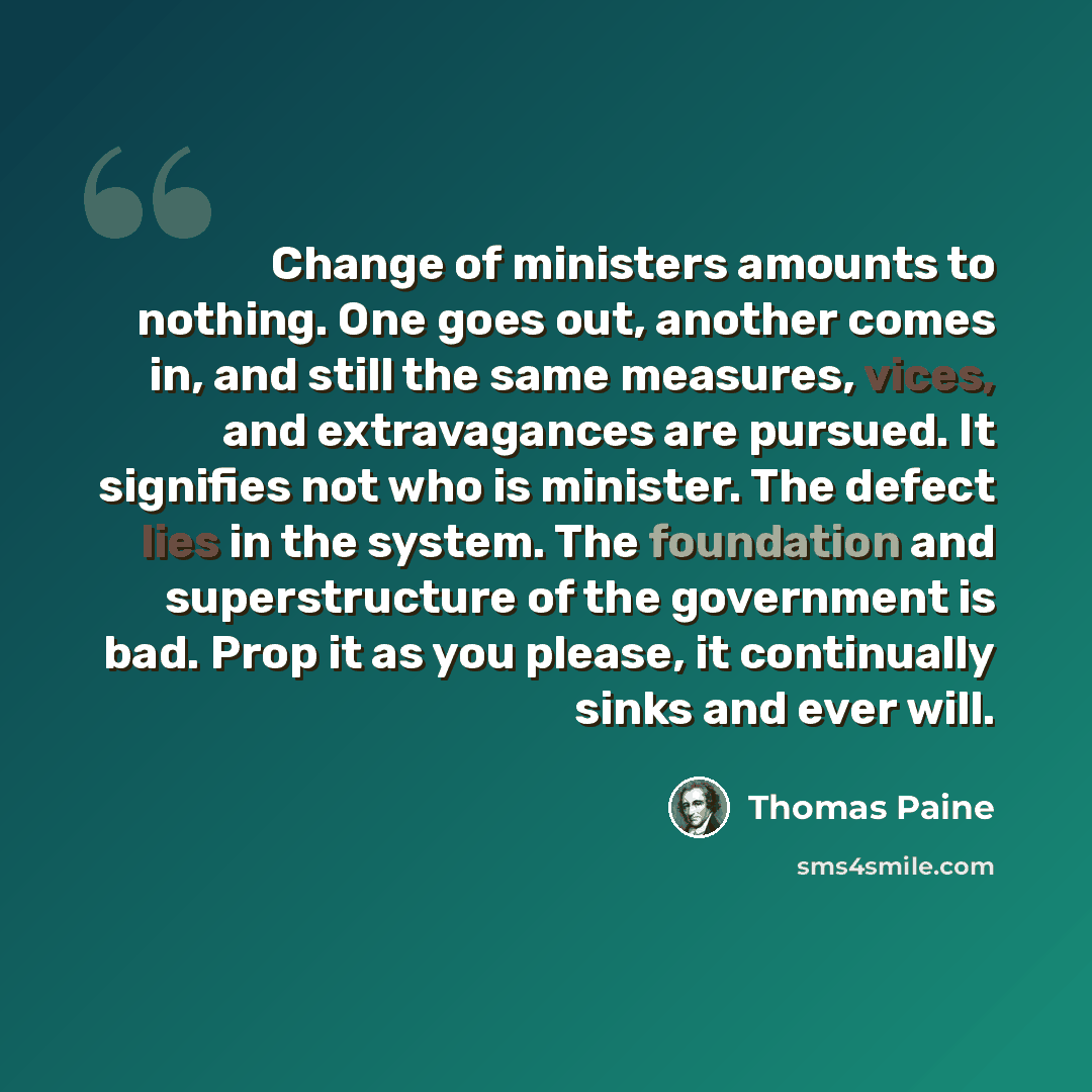 “Change of ministers amounts to nothing. One goes out, another comes in, and still the same measures, vices, and extravagances are pursued. It signifies not who is minister. The defect lies in the system. The foundation and superstructure of the government is bad. Prop it as you please, it…” quote by Thomas Paine