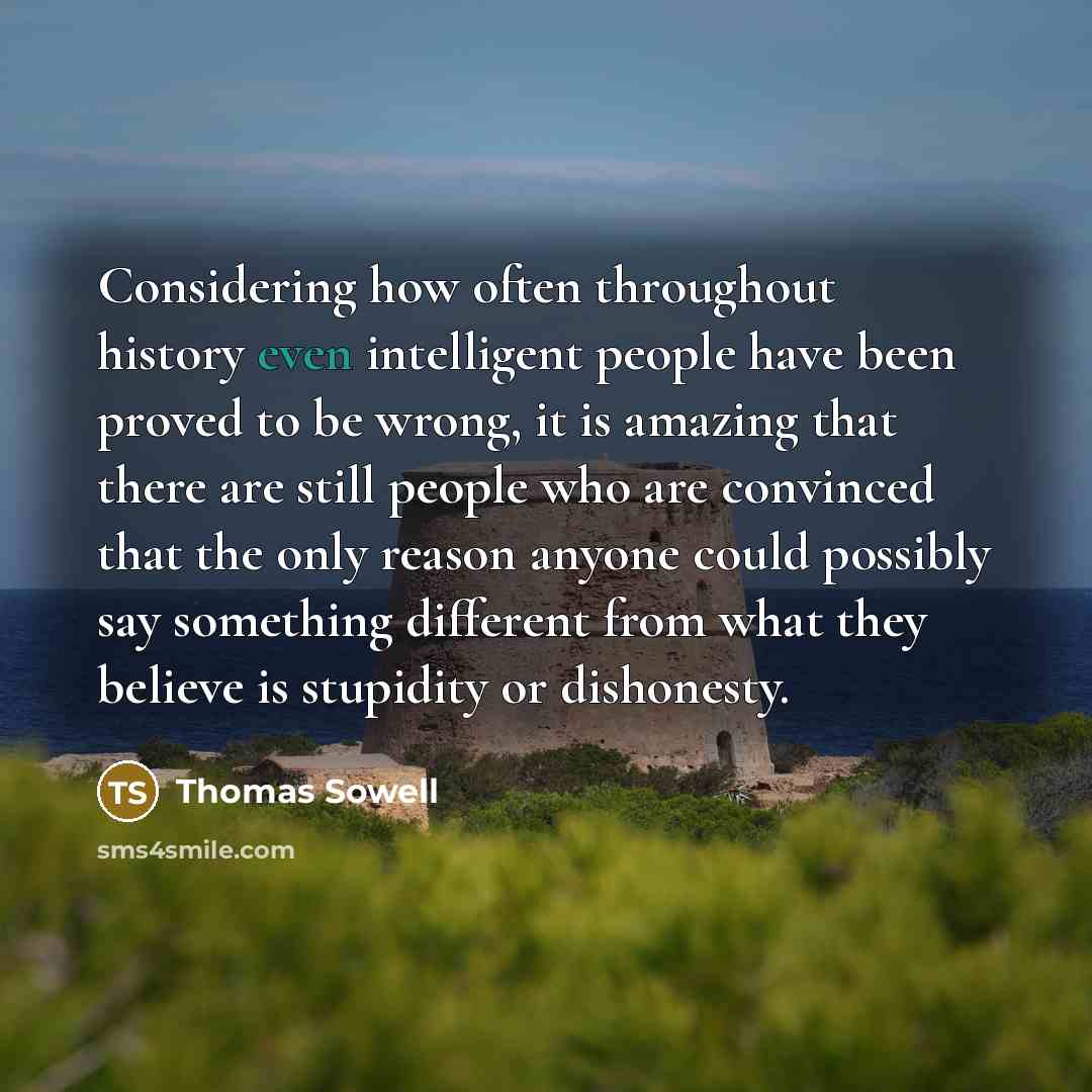 “Considering how often throughout history even intelligent people have been proved to be wrong, it is amazing that there are still people who are convinced that the only reason anyone could possibly say something different from what they believe is stupidity or dishonesty.” quote by Thomas Sowell