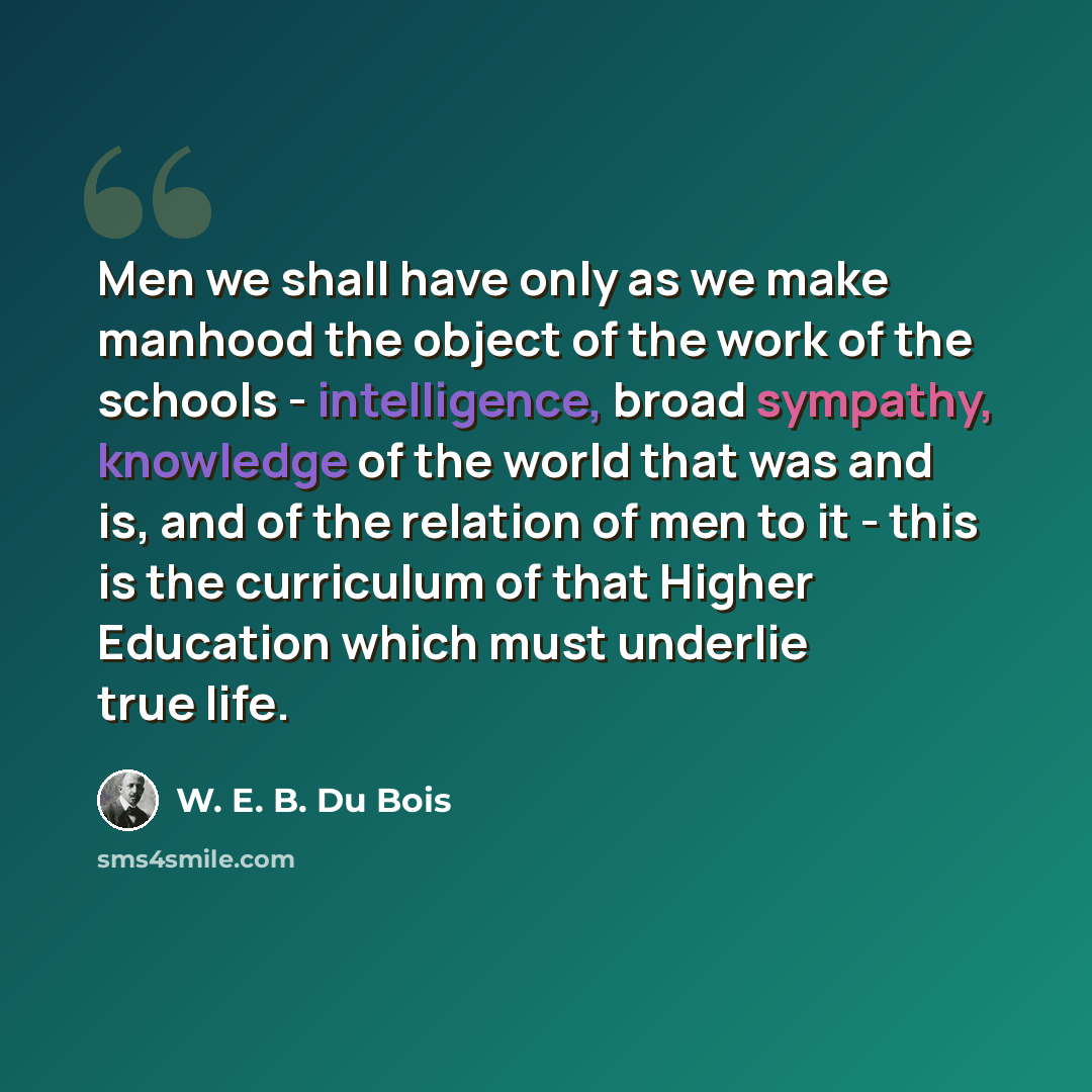 “Men we shall have only as we make manhood the object of the work of the schools - intelligence, broad sympathy, knowledge of the world that was and is, and of the relation of men to it - this is the curriculum of that Higher Education which must underlie true life.” quote by W. E. B. Du Bois