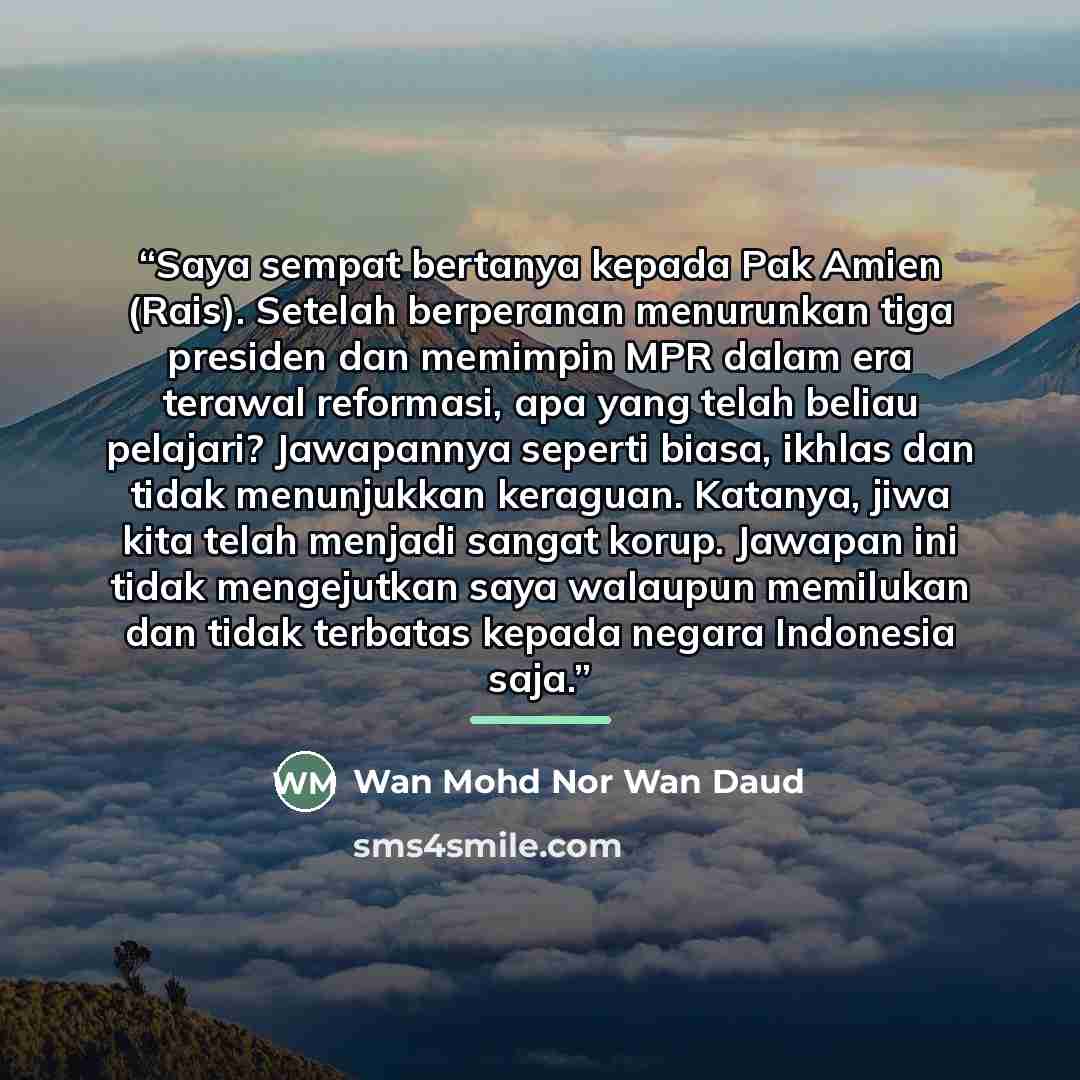 “Saya sempat bertanya kepada Pak Amien (Rais). Setelah berperanan menurunkan tiga presiden dan memimpin MPR dalam era terawal reformasi, apa yang telah beliau pelajari? Jawapannya seperti biasa, ikhlas dan tidak menunjukkan keraguan. Katanya, jiwa kita telah menjadi sangat korup. Jawapan ini tidak…” quote by Wan Mohd Nor Wan Daud