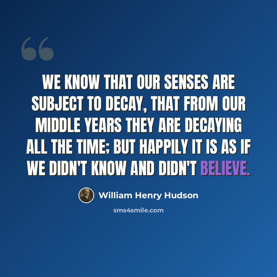 “We know that our senses are subject to decay, that from our middle years they are decaying all the time; but happily it is as if we didn't know and didn't believe.” quote by William Henry Hudson