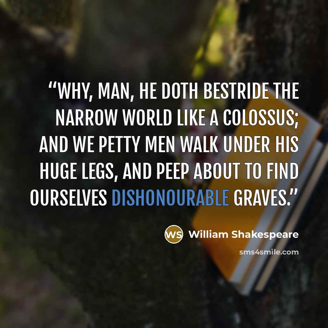 “Why, man, he doth bestride the narrow world Like a Colossus; and we petty men Walk under his huge legs, and peep about To find ourselves dishonourable graves.” quote by William Shakespeare