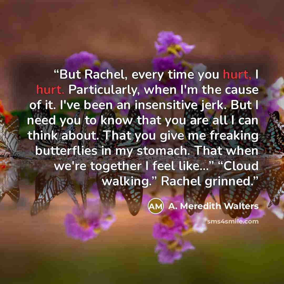 “But Rachel, every time you hurt, I hurt. Particularly, when I'm the cause of it. I've been an insensitive jerk. But I need you to know that you are all I can think about. That you give me freaking butterflies in my stomach. That when we're together I feel like...” “Cloud walking.” Rachel grinned.” quote by A. Meredith Walters