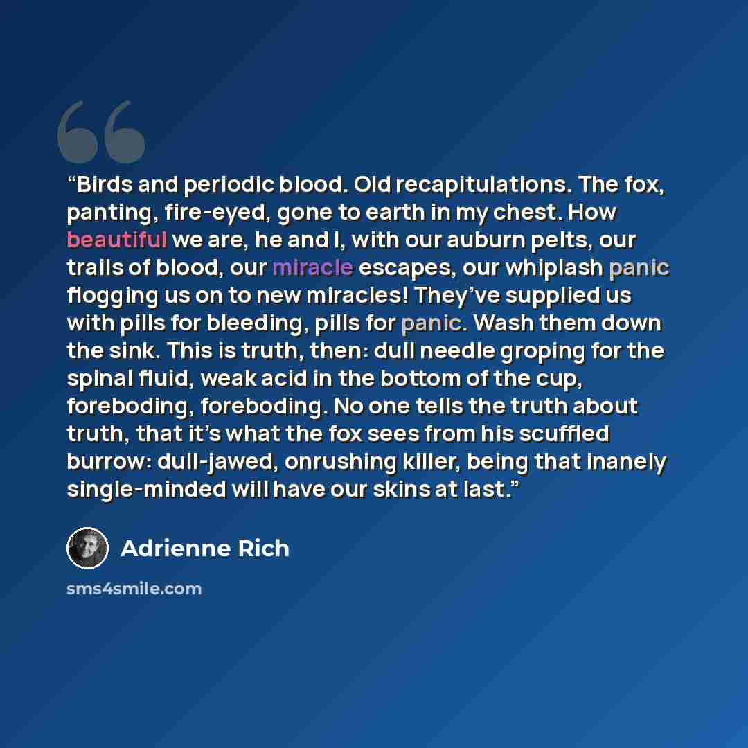 “Birds and periodic blood. Old recapitulations. The fox, panting, fire-eyed, gone to earth in my chest. How beautiful we are, he and I, with our auburn pelts, our trails of blood, our miracle escapes, our whiplash panic flogging us on to new miracles! They’ve supplied us with pills for bleeding…” quote by Adrienne Rich