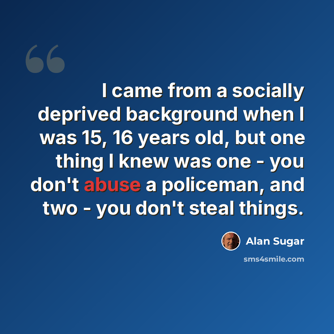 “I came from a socially deprived background when I was 15, 16 years old, but one thing I knew was one - you don't abuse a policeman, and two - you don't steal things.” quote by Alan Sugar