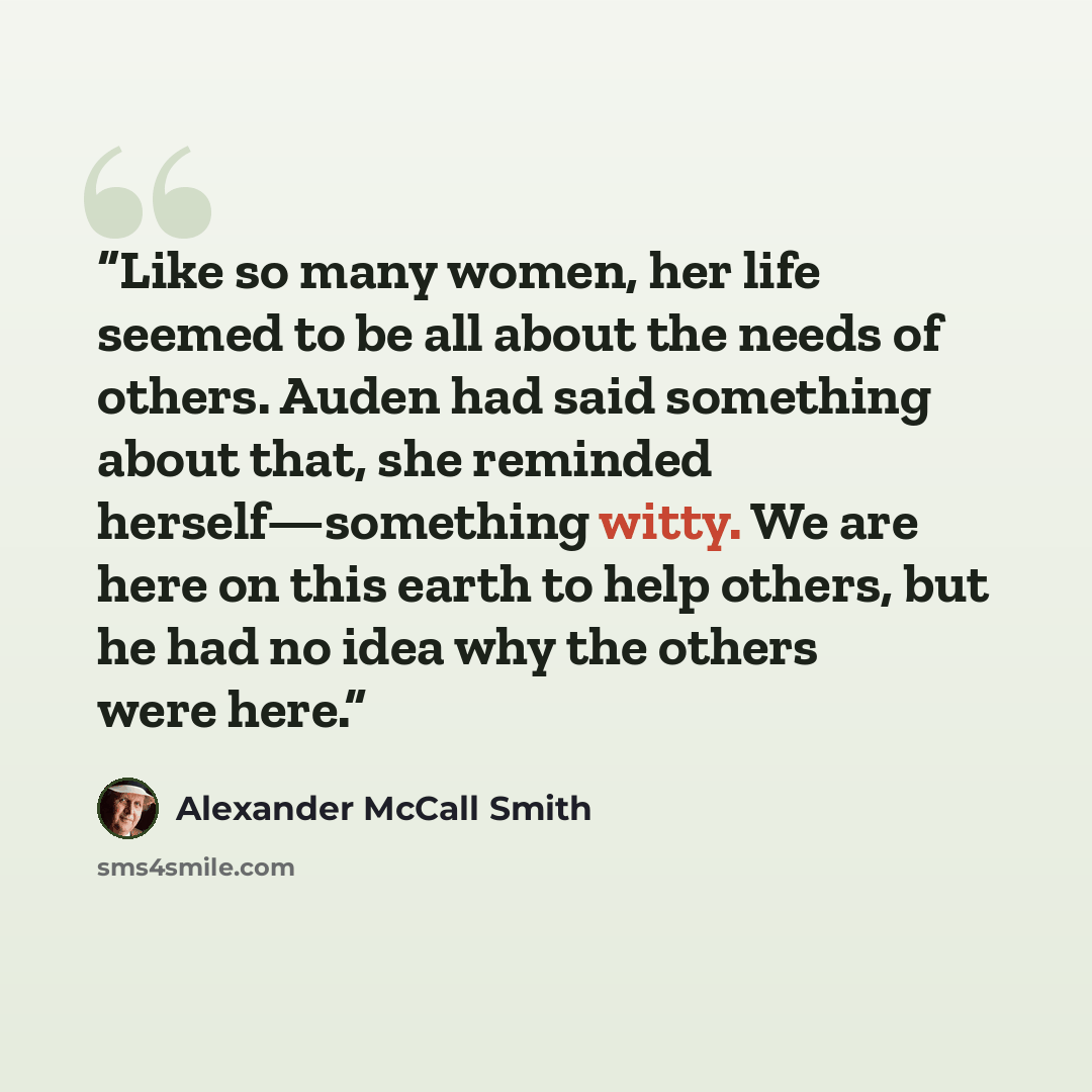 “Like so many women, her life seemed to be all about the needs of others. Auden had said something about that, she reminded herself—something witty. We are here on this earth to help others, but he had no idea why the others were here.” quote by Alexander McCall Smith
