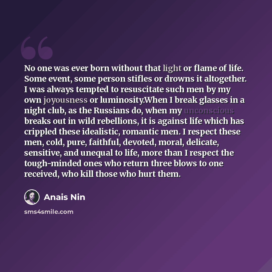 “No one was ever born without that light or flame of life. Some event, some person stifles or drowns it altogether. I was always tempted to resuscitate such men by my own joyousness or luminosity.When I break glasses in a night club, as the Russians do, when my unconscious breaks out in wild…” quote by Anais Nin