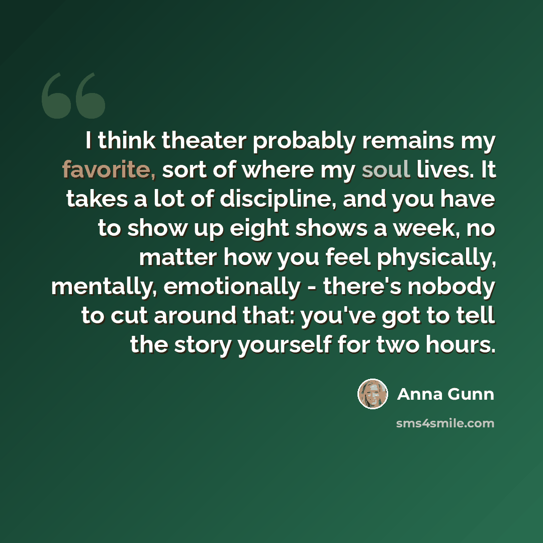 “I think theater probably remains my favorite, sort of where my soul lives. It takes a lot of discipline, and you have to show up eight shows a week, no matter how you feel physically, mentally, emotionally - there's nobody to cut around that: you've got to tell the story yourself for two hours.” quote by Anna Gunn
