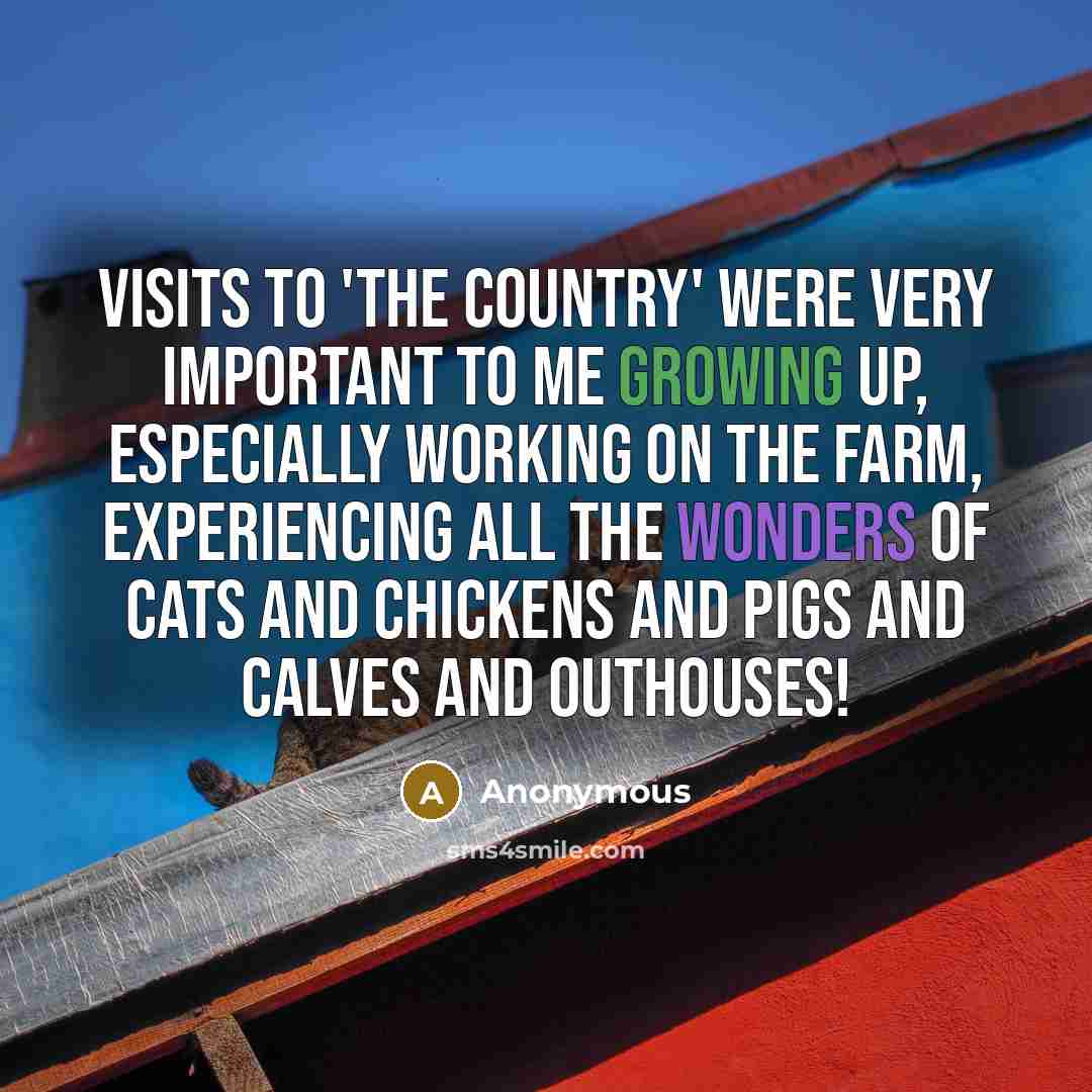 “Visits to 'the country' were very important to me growing up, especially working on the farm, experiencing all the wonders of cats and chickens and pigs and calves and outhouses!” quote by Anonymous