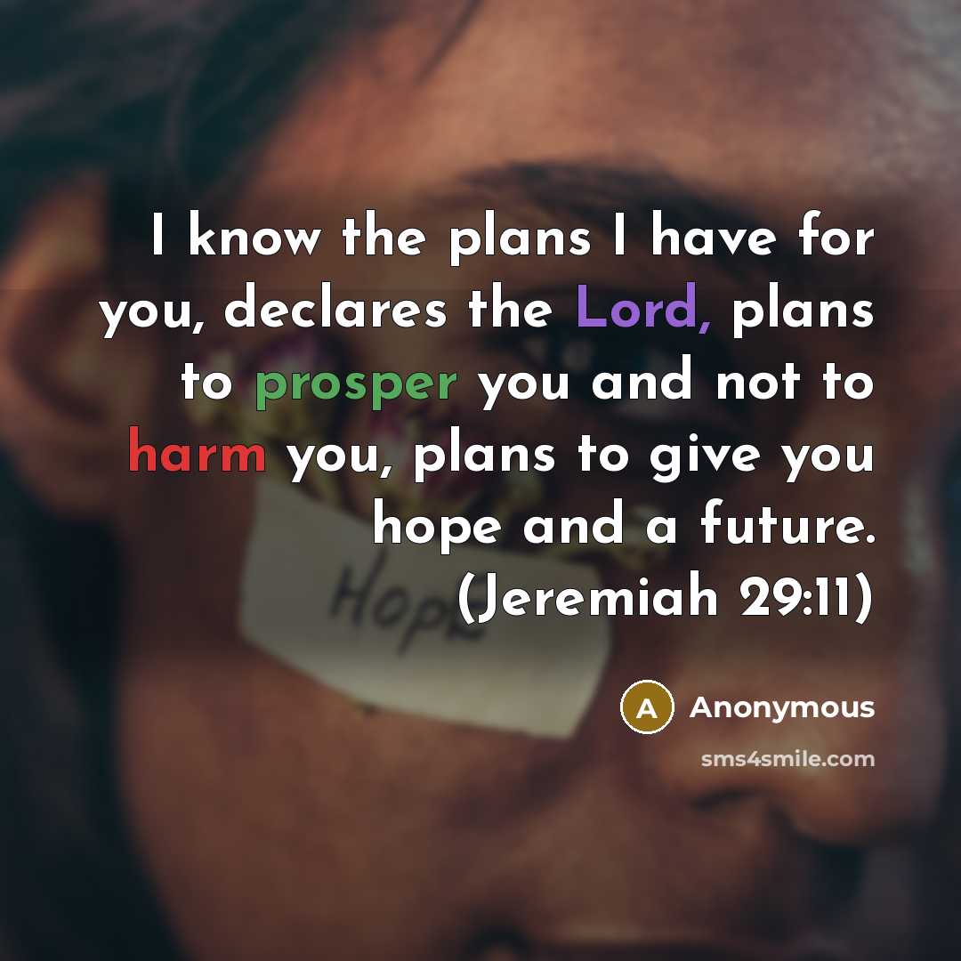 “I know the plans I have for you, declares the Lord, plans to prosper you and not to harm you, plans to give you hope and a future. (Jeremiah 29:11)” quote by Anonymous
