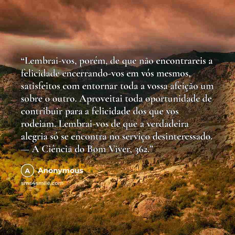 “Lembrai-vos, porém, de que não encontrareis a felicidade encerrando-vos em vós mesmos, satisfeitos com entornar toda a vossa afeição um sobre o outro. Aproveitai toda oportunidade de contribuir para a felicidade dos que vos rodeiam. Lembrai-vos de que a verdadeira alegria só se encontra no serviço…” quote by Anonymous