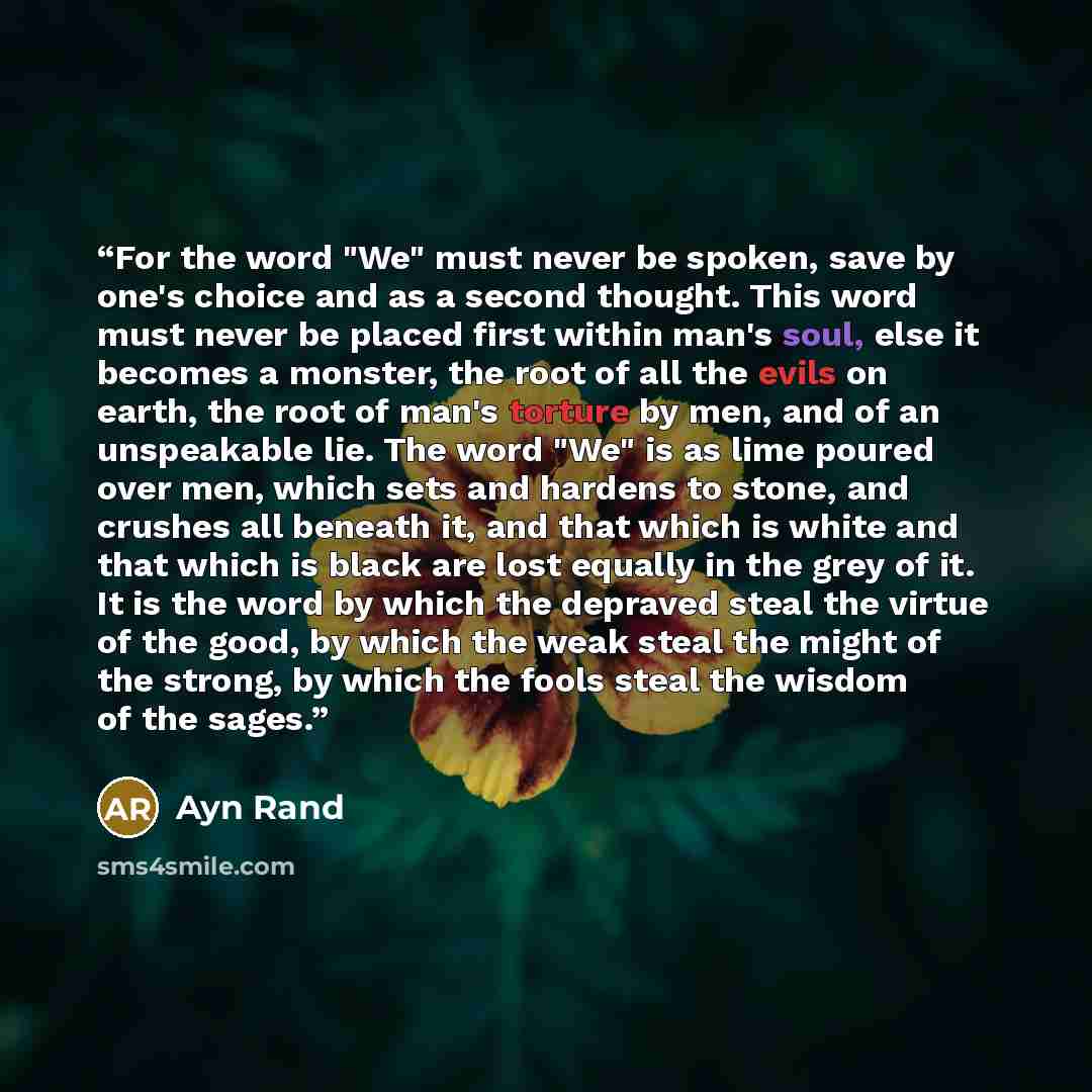“For the word "We" must never be spoken, save by one's choice and as a second thought. This word must never be placed first within man's soul, else it becomes a monster, the root of all the evils on earth, the root of man's torture by men, and of an unspeakable lie. The word "We" is as lime poured…” quote by Ayn Rand