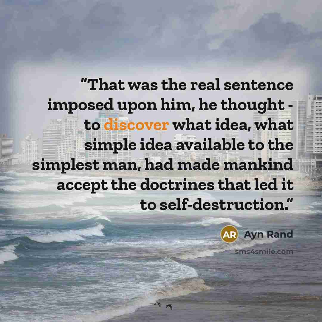 “That was the real sentence imposed upon him, he thought - to discover what idea, what simple idea available to the simplest man, had made mankind accept the doctrines that led it to self-destruction.” quote by Ayn Rand