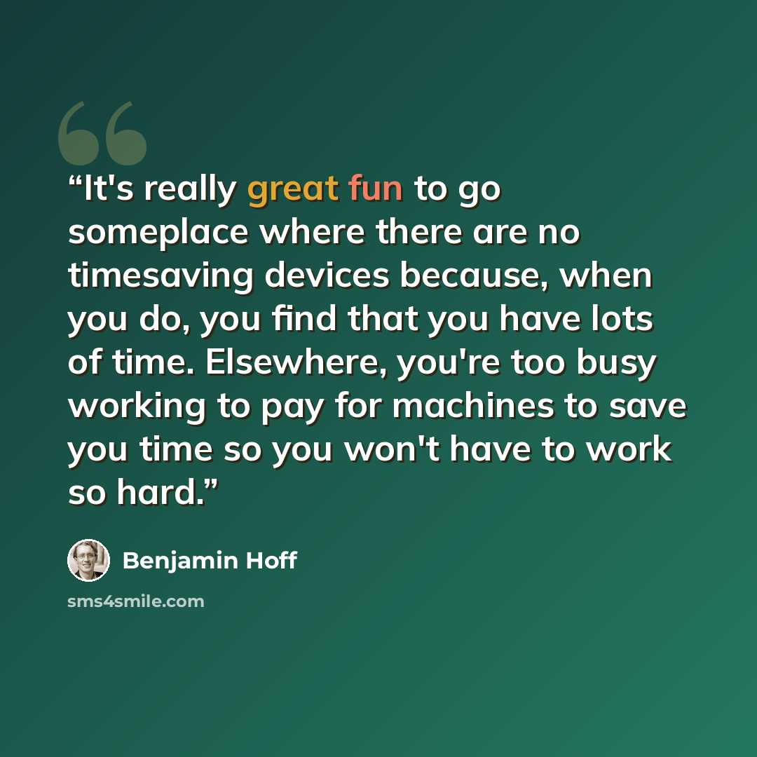 “It's really great fun to go someplace where there are no timesaving devices because, when you do, you find that you have lots of time. Elsewhere, you're too busy working to pay for machines to save you time so you won't have to work so hard.” quote by Benjamin Hoff