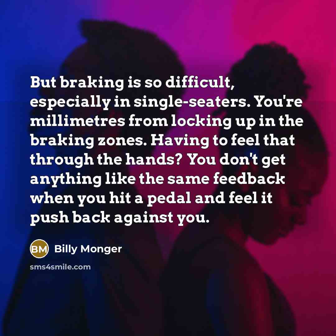 “But braking is so difficult, especially in single-seaters. You're millimetres from locking up in the braking zones. Having to feel that through the hands? You don't get anything like the same feedback when you hit a pedal and feel it push back against you.” quote by Billy Monger