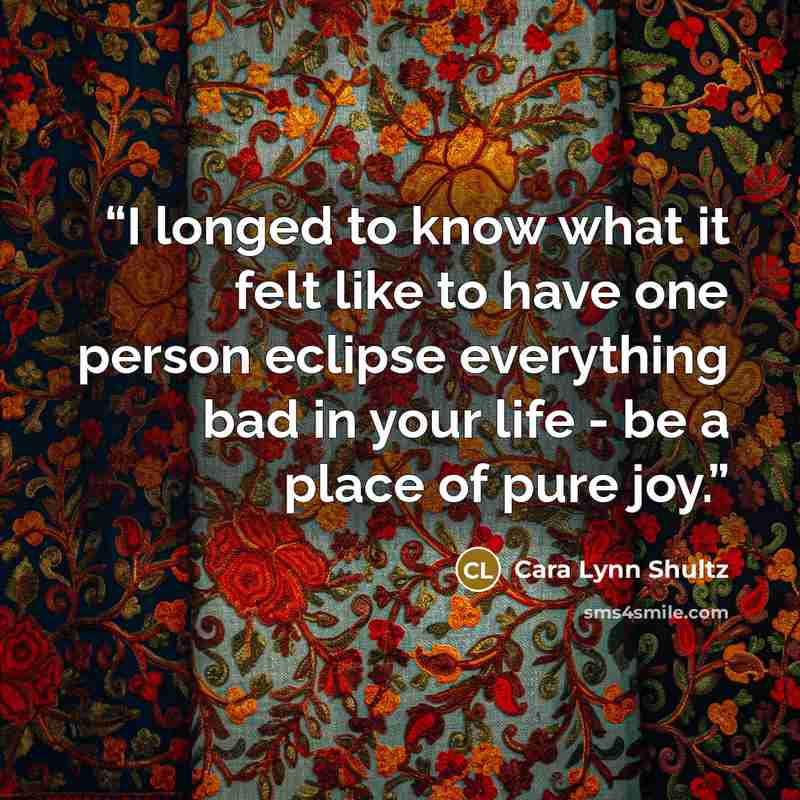 “I longed to know what it felt like to have one person eclipse everything bad in your life - be a place of pure joy.” quote by Cara Lynn Shultz