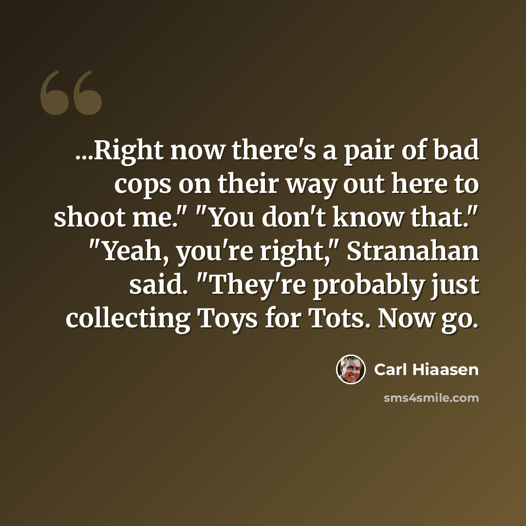 “...Right now there's a pair of bad cops on their way out here to shoot me." "You don't know that." "Yeah, you're right," Stranahan said. "They're probably just collecting Toys for Tots. Now go.” quote by Carl Hiaasen