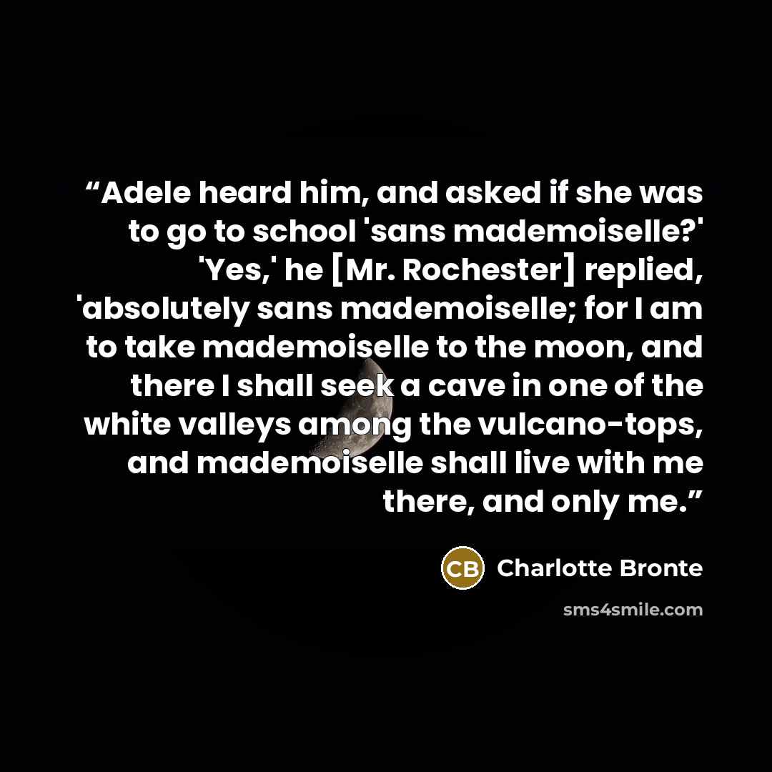 “Adele heard him, and asked if she was to go to school 'sans mademoiselle?' 'Yes,' he [Mr. Rochester] replied, 'absolutely sans mademoiselle; for I am to take mademoiselle to the moon, and there I shall seek a cave in one of the white valleys among the vulcano-tops, and mademoiselle shall live with…” quote by Charlotte Brontë