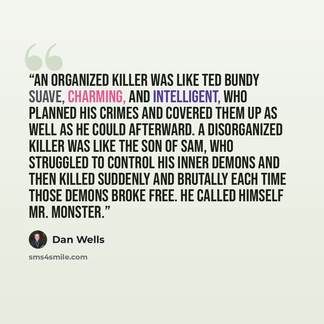 “An organized killer was like Ted Bundy suave, charming, and intelligent, who planned his crimes and covered them up as well as he could afterward. A disorganized killer was like the Son of Sam, who struggled to control his inner demons and then killed suddenly and brutally each time those demons…” quote by Dan Wells