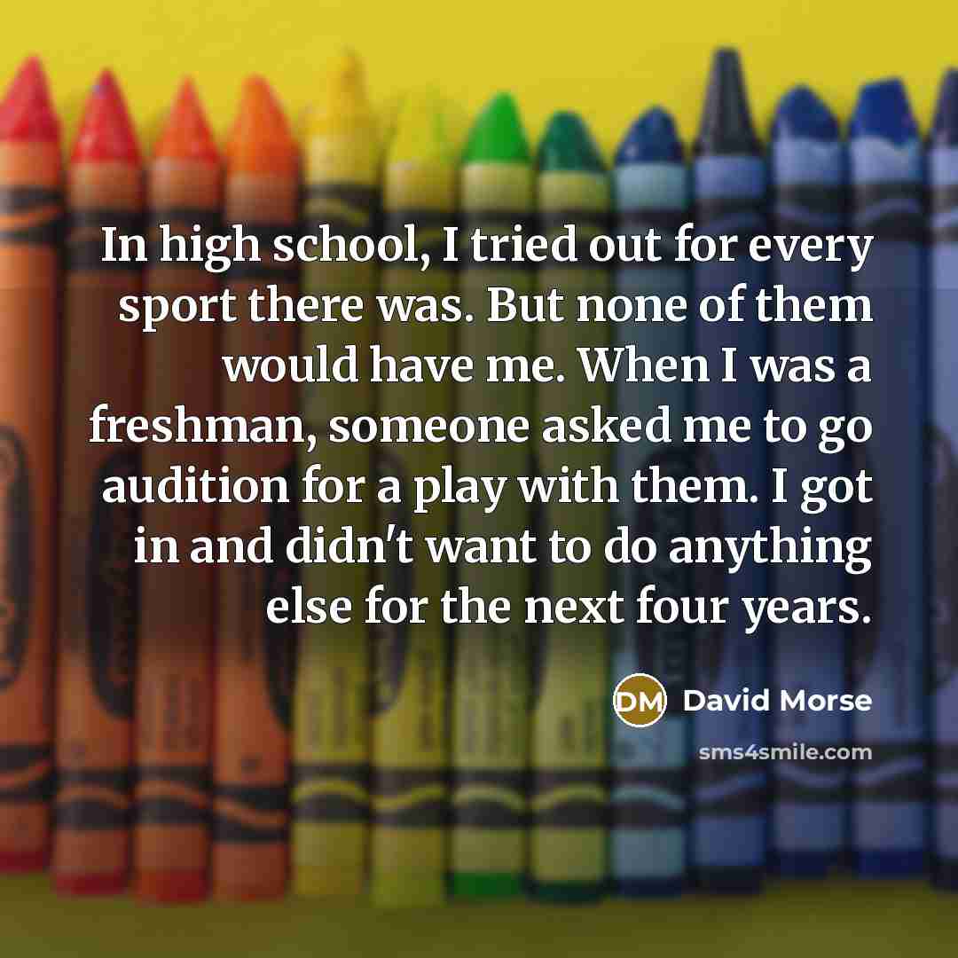 “In high school, I tried out for every sport there was. But none of them would have me. When I was a freshman, someone asked me to go audition for a play with them. I got in and didn't want to do anything else for the next four years.” quote by David Morse