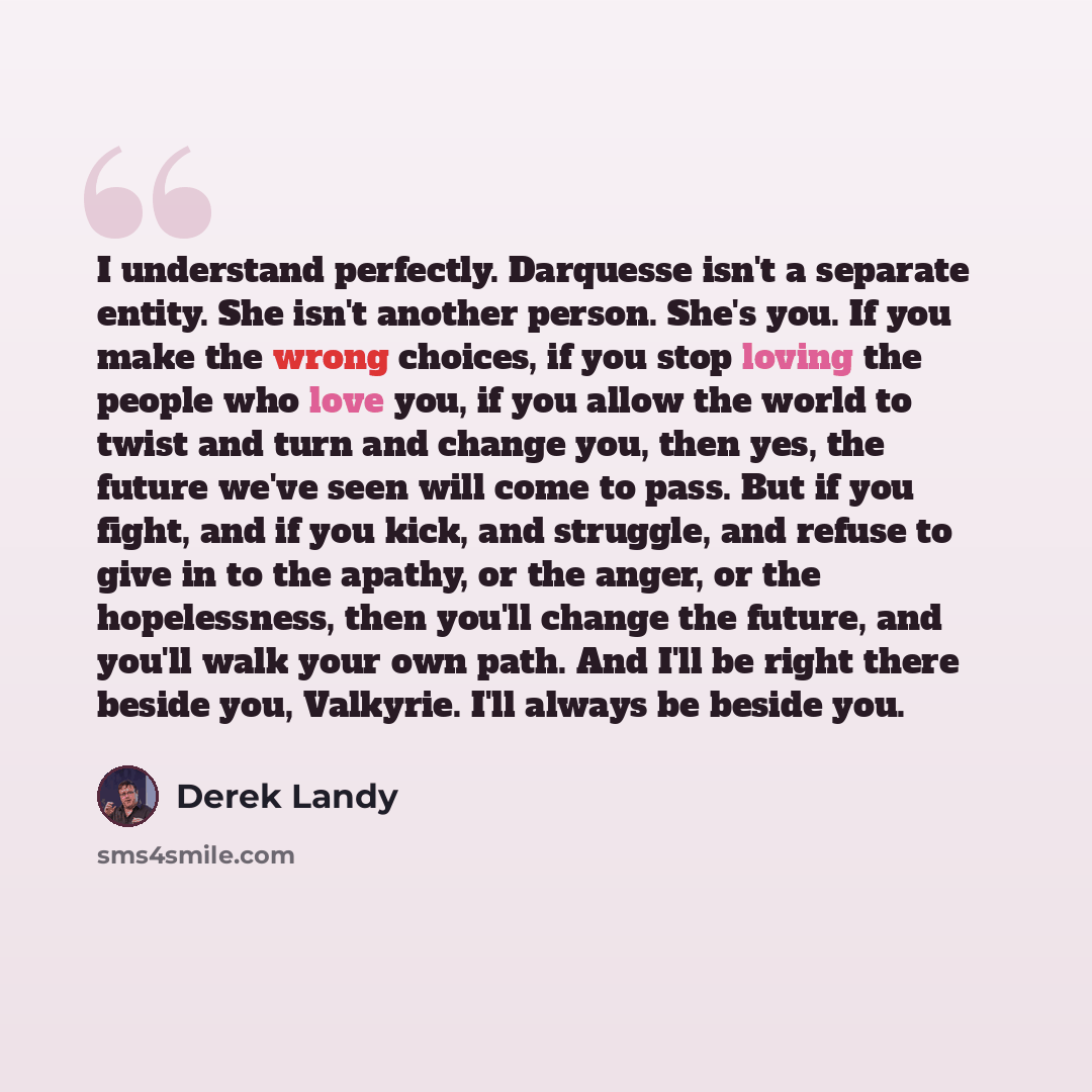 “I understand perfectly. Darquesse isn't a separate entity. She isn't another person. She's you. If you make the wrong choices, if you stop loving the people who love you, if you allow the world to twist and turn and change you, then yes, the future we've seen will come to pass. But if you fight…” quote by Derek Landy