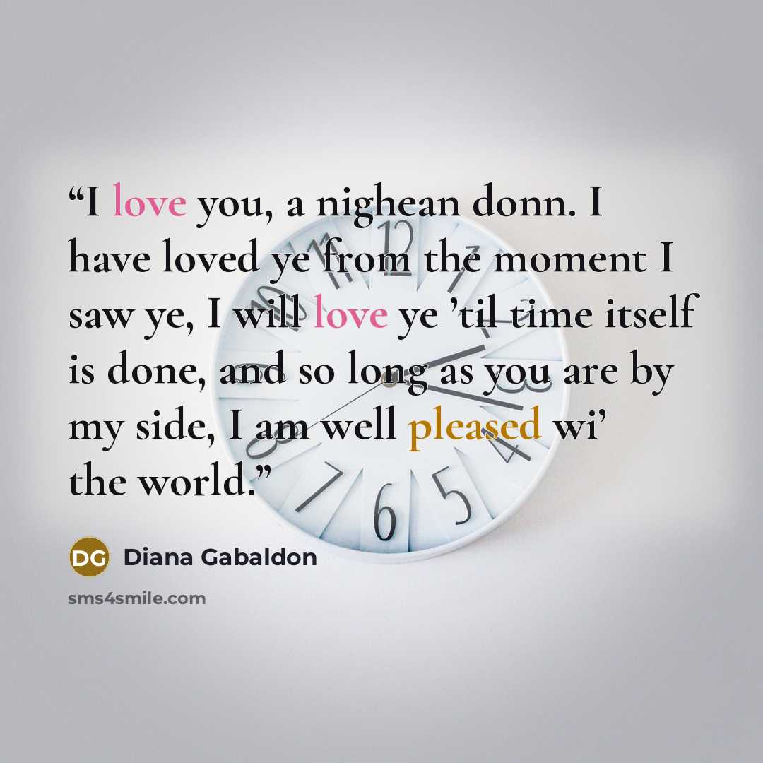 “I love you, a nighean donn. I have loved ye from the moment I saw ye, I will love ye ’til time itself is done, and so long as you are by my side, I am well pleased wi’ the world.” quote by Diana Gabaldon