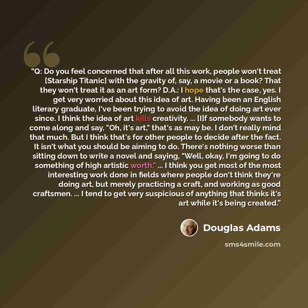 “Q: Do you feel concerned that after all this work, people won't treat [Starship Titanic] with the gravity of, say, a movie or a book? That they won't treat it as an art form? D.A.: I hope that's the case, yes. I get very worried about this idea of art. Having been an English literary graduate…” quote by Douglas Adams