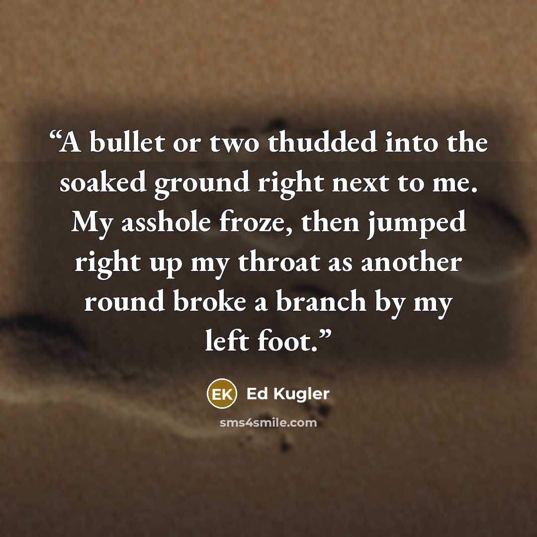 “A bullet or two thudded into the soaked ground right next to me. My asshole froze, then jumped right up my throat as another round broke a branch by my left foot.” quote by Ed Kugler