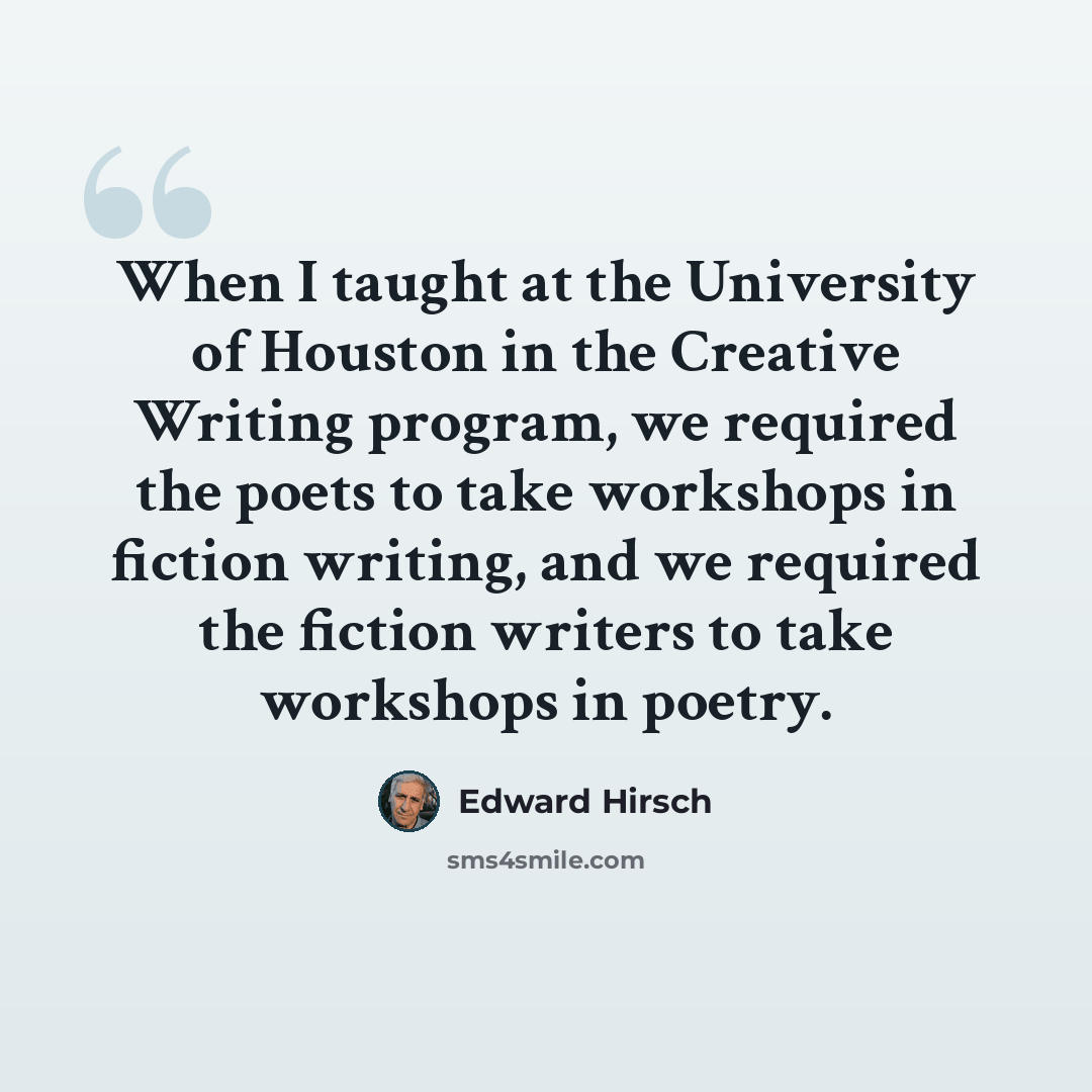 “When I taught at the University of Houston in the Creative Writing program, we required the poets to take workshops in fiction writing, and we required the fiction writers to take workshops in poetry.” quote by Edward Hirsch
