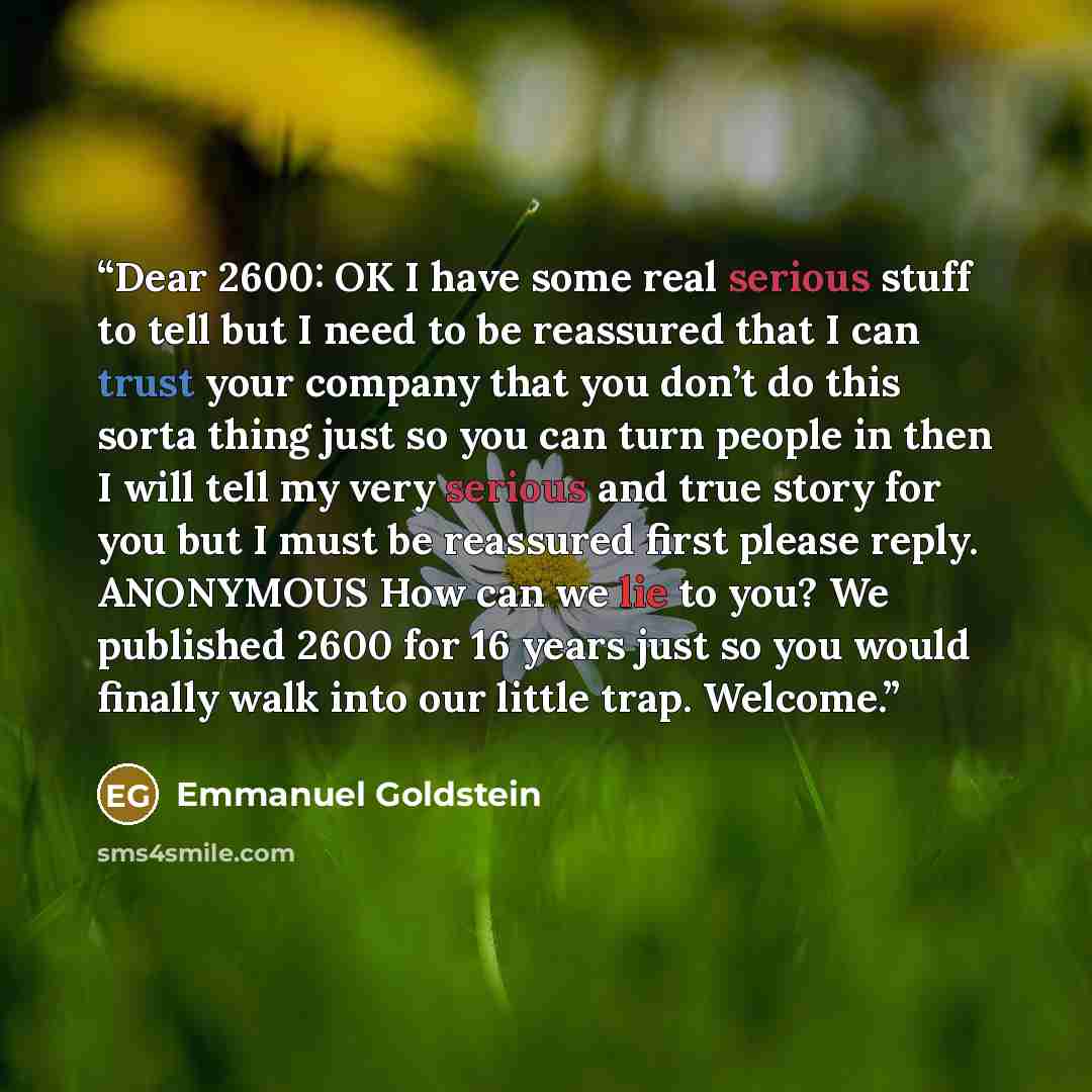 “Dear 2600: OK I have some real serious stuff to tell but I need to be reassured that I can trust your company that you don’t do this sorta thing just so you can turn people in then I will tell my very serious and true story for you but I must be reassured first please reply. ANONYMOUS How can we…” quote by Emmanuel Goldstein