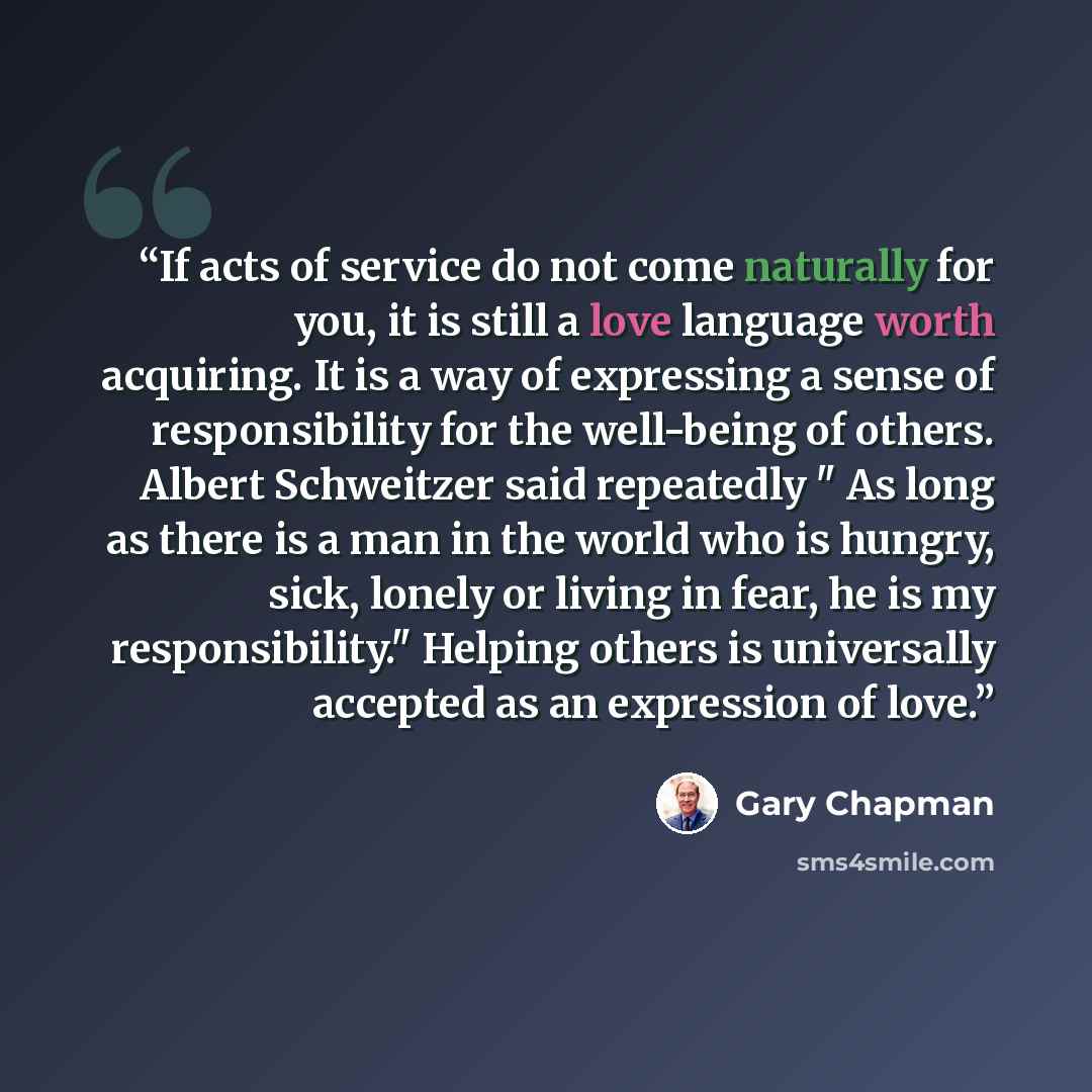 “If acts of service do not come naturally for you, it is still a love language worth acquiring. It is a way of expressing a sense of responsibility for the well-being of others. Albert Schweitzer said repeatedly " As long as there is a man in the world who is hungry, sick, lonely or living in fear…” quote by Gary Chapman