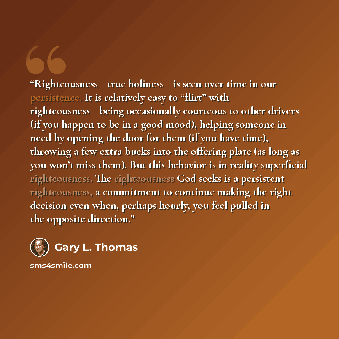 “Righteousness—true holiness—is seen over time in our persistence. It is relatively easy to “flirt” with righteousness—being occasionally courteous to other drivers (if you happen to be in a good mood), helping someone in need by opening the door for them (if you have time), throwing a few extra…” quote by Gary L. Thomas