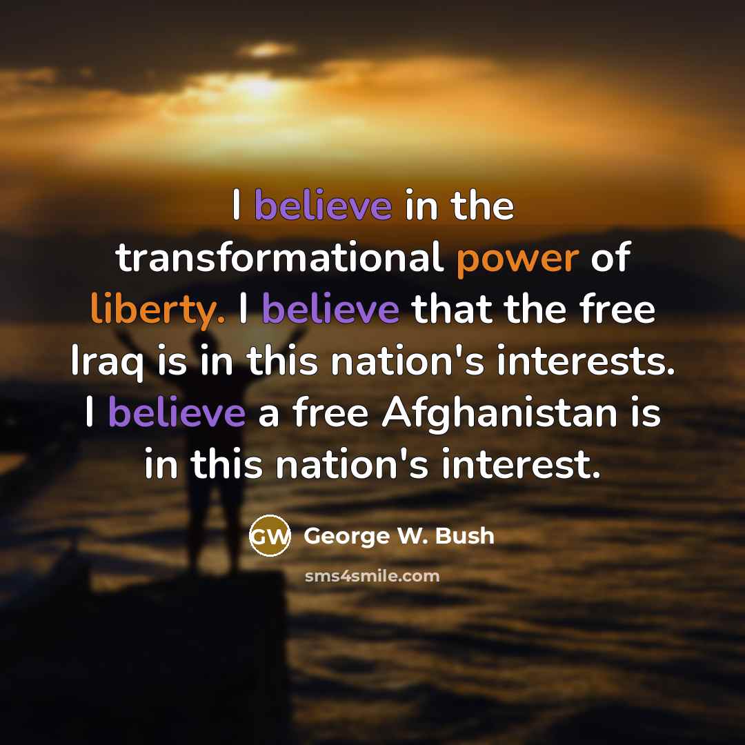 “I believe in the transformational power of liberty. I believe that the free Iraq is in this nation's interests. I believe a free Afghanistan is in this nation's interest.” quote by George W. Bush