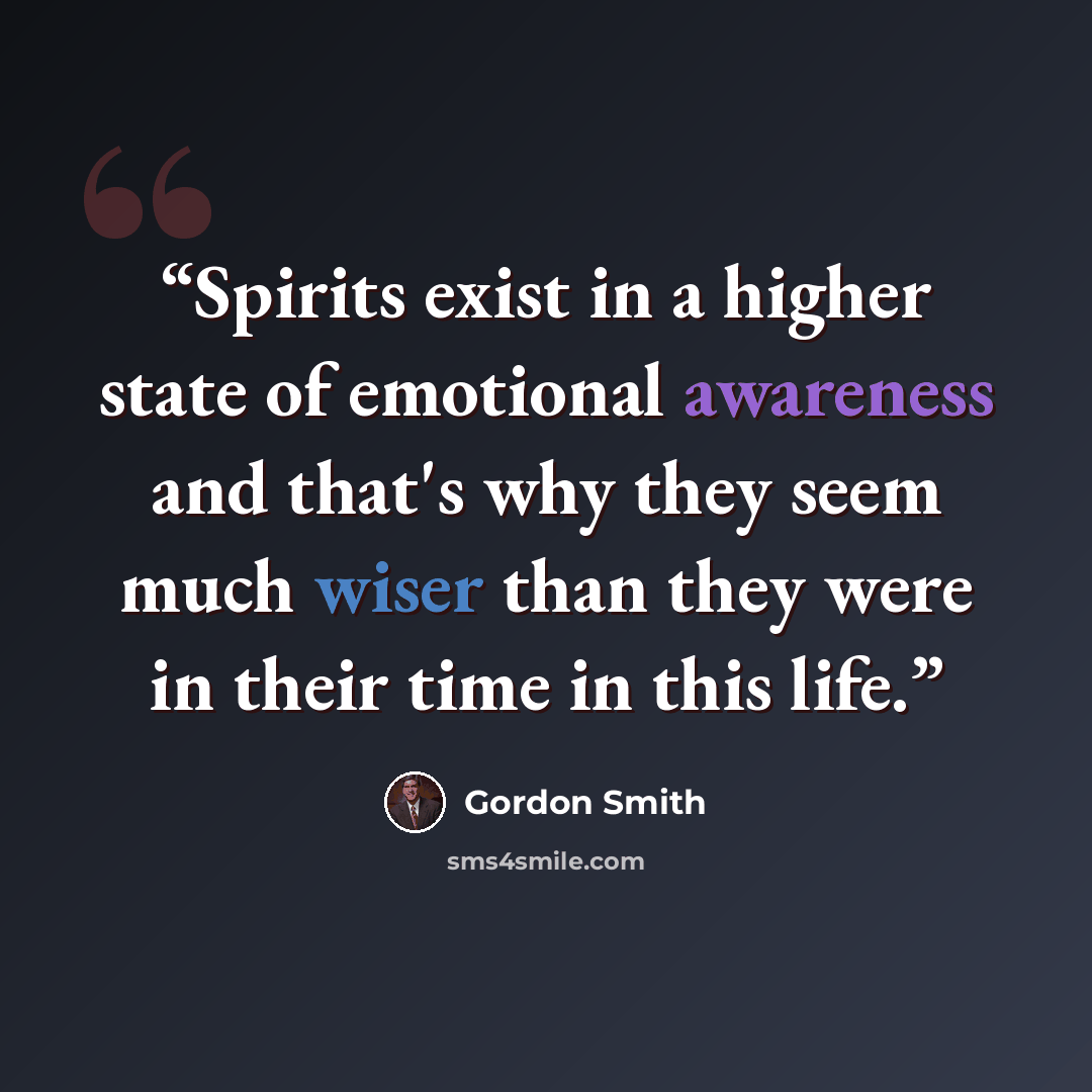 “Spirits exist in a higher state of emotional awareness and that's why they seem much wiser than they were in their time in this life.” quote by Gordon Smith