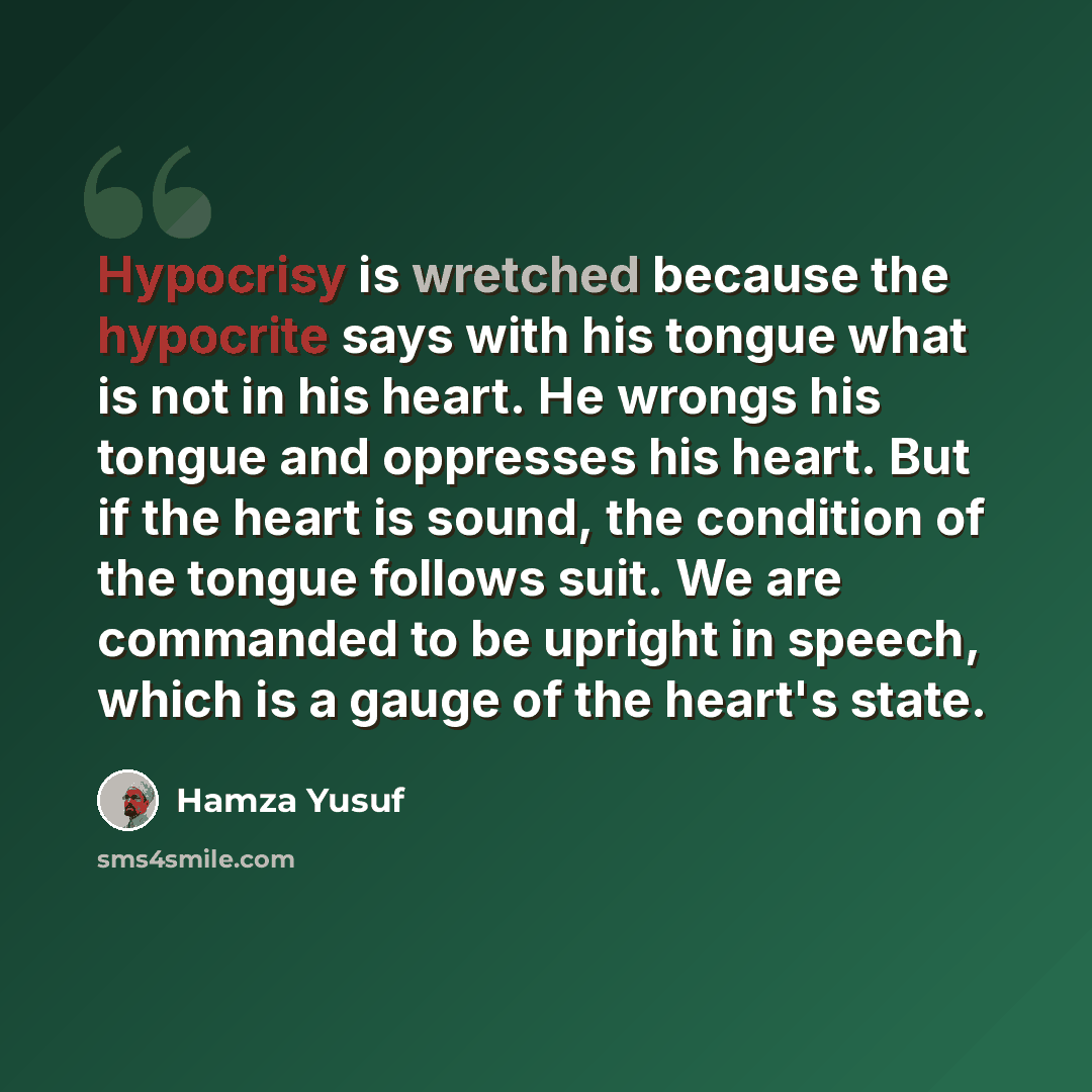“Hypocrisy is wretched because the hypocrite says with his tongue what is not in his heart. He wrongs his tongue and oppresses his heart. But if the heart is sound, the condition of the tongue follows suit. We are commanded to be upright in speech, which is a gauge of the heart's state.” quote by Hamza Yusuf
