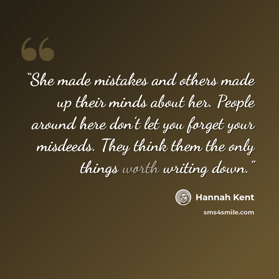 “She made mistakes and others made up their minds about her. People around here don’t let you forget your misdeeds. They think them the only things worth writing down.” quote by Hannah Kent