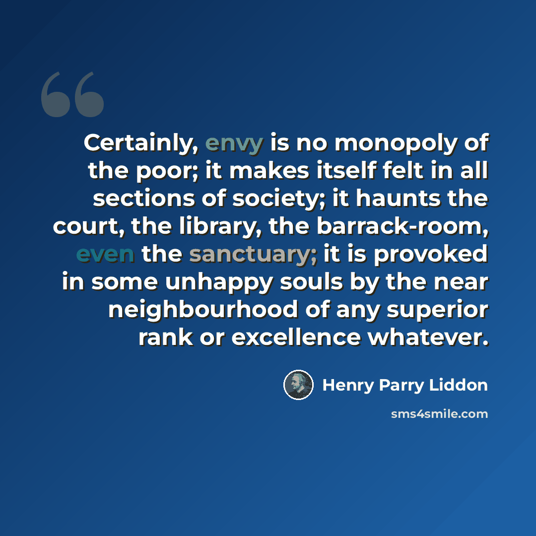“Certainly, envy is no monopoly of the poor; it makes itself felt in all sections of society; it haunts the court, the library, the barrack-room, even the sanctuary; it is provoked in some unhappy souls by the near neighbourhood of any superior rank or excellence whatever.” quote by Henry Parry Liddon