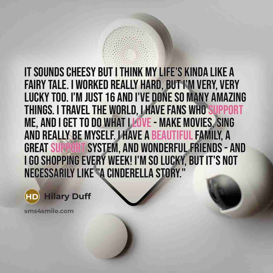 “It sounds cheesy but I think my life's kinda like a fairy tale. I worked really hard, but I'm very, very lucky too. I'm just 16 and I've done so many amazing things. I travel the world, I have fans who support me, and I get to do what I love - make movies, sing and really be myself. I have a…” quote by Hilary Duff
