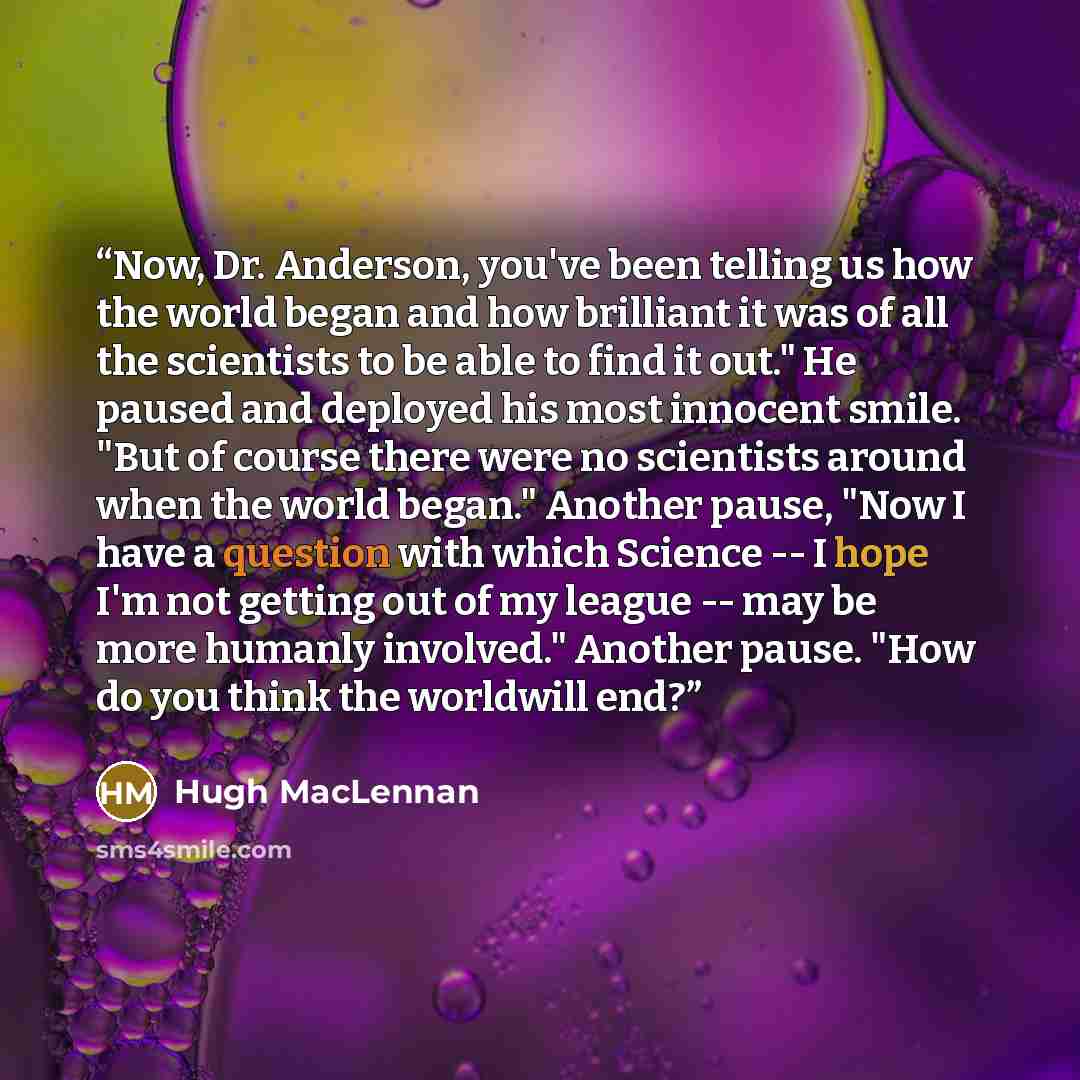 “Now, Dr. Anderson, you've been telling us how the world began and how brilliant it was of all the scientists to be able to find it out." He paused and deployed his most innocent smile. "But of course there were no scientists around when the world began." Another pause, "Now I have a question with…” quote by Hugh MacLennan