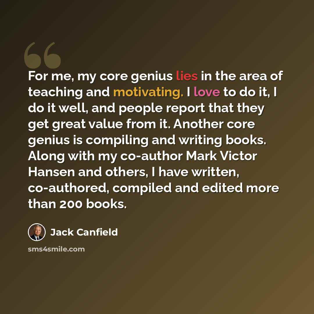 “For me, my core genius lies in the area of teaching and motivating. I love to do it, I do it well, and people report that they get great value from it. Another core genius is compiling and writing books. Along with my co-author Mark Victor Hansen and others, I have written, co-authored, compiled…” quote by Jack Canfield