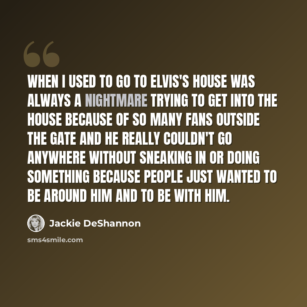 “When I used to go to Elvis's house was always a nightmare trying to get into the house because of so many fans outside the gate and he really couldn't go anywhere without sneaking in or doing something because people just wanted to be around him and to be with him.” quote by Jackie DeShannon