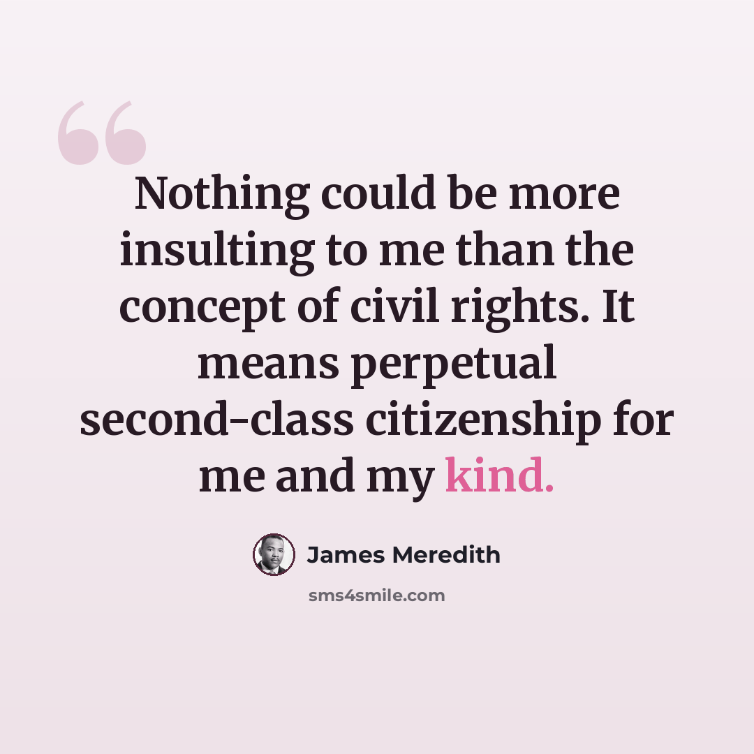 “Nothing could be more insulting to me than the concept of civil rights. It means perpetual second-class citizenship for me and my kind.” quote by James Meredith