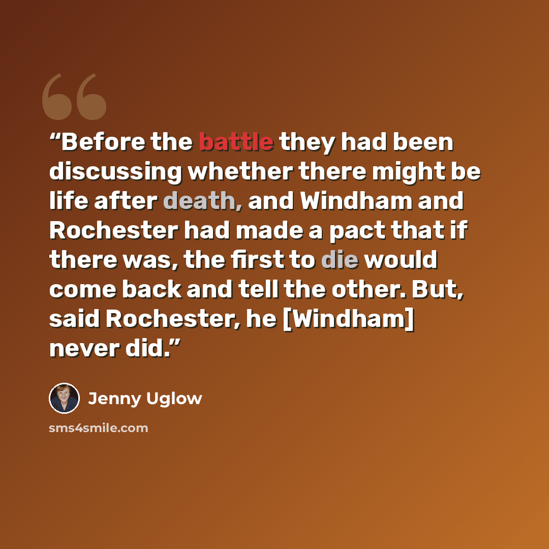 “Before the battle they had been discussing whether there might be life after death, and Windham and Rochester had made a pact that if there was, the first to die would come back and tell the other. But, said Rochester, he [Windham] never did.” quote by Jenny Uglow