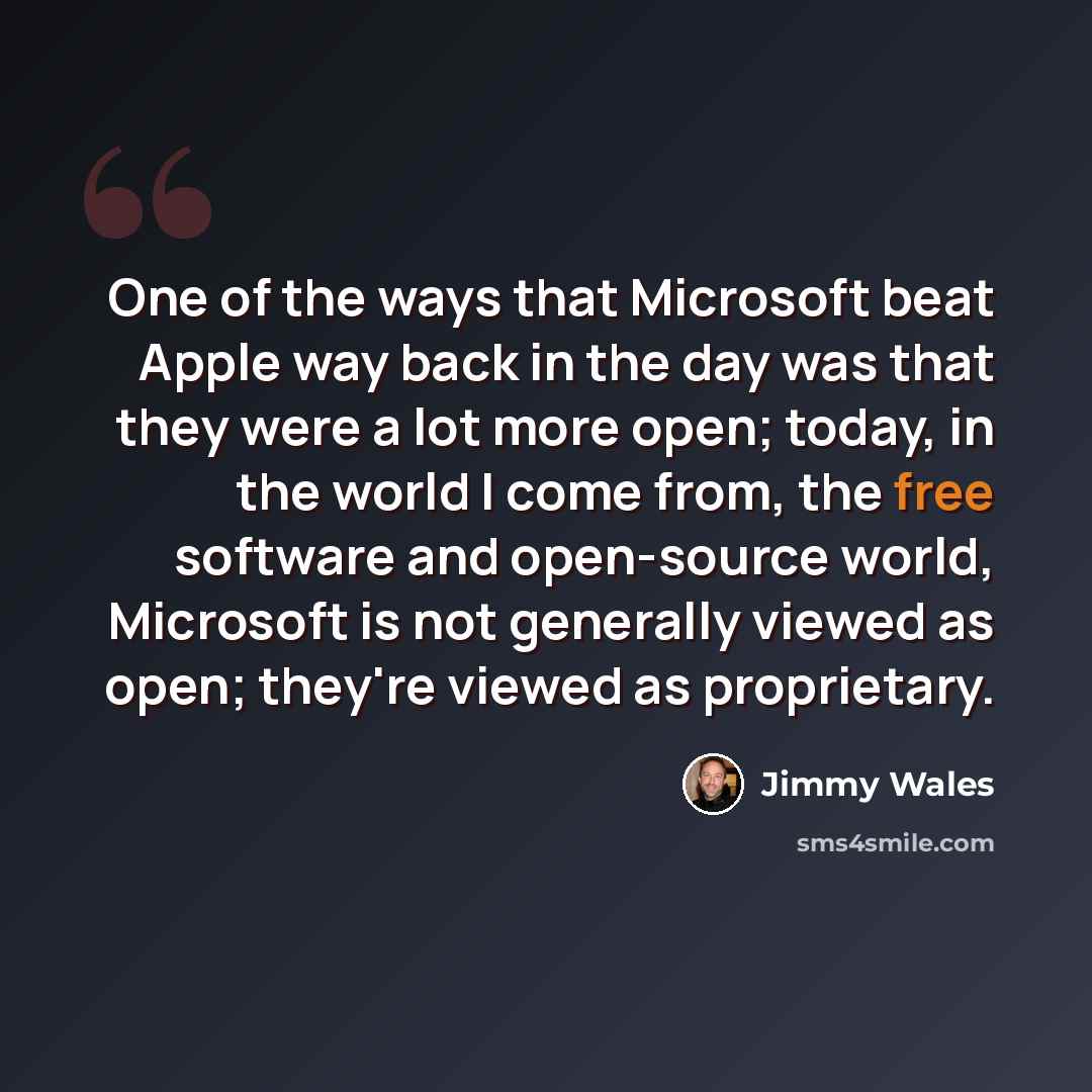 “One of the ways that Microsoft beat Apple way back in the day was that they were a lot more open; today, in the world I come from, the free software and open-source world, Microsoft is not generally viewed as open; they're viewed as proprietary.” quote by Jimmy Wales