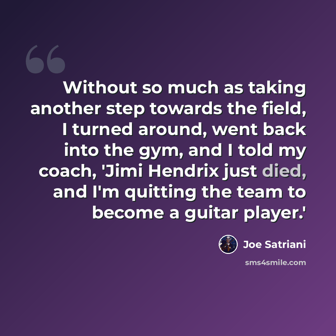 “Without so much as taking another step towards the field, I turned around, went back into the gym, and I told my coach, 'Jimi Hendrix just died, and I'm quitting the team to become a guitar player.'” quote by Joe Satriani