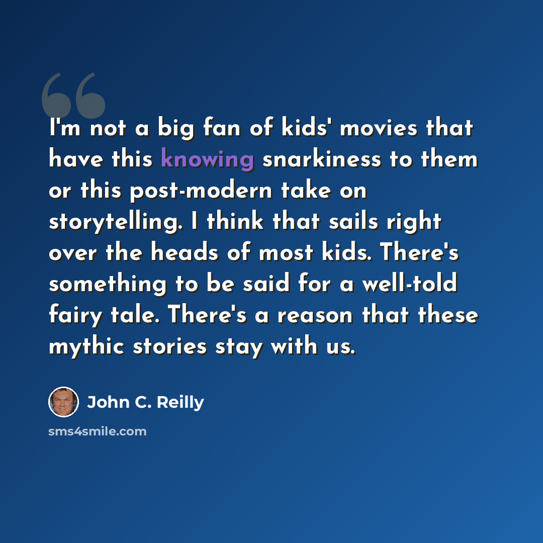 “I'm not a big fan of kids' movies that have this knowing snarkiness to them or this post-modern take on storytelling. I think that sails right over the heads of most kids. There's something to be said for a well-told fairy tale. There's a reason that these mythic stories stay with us.” quote by John C. Reilly