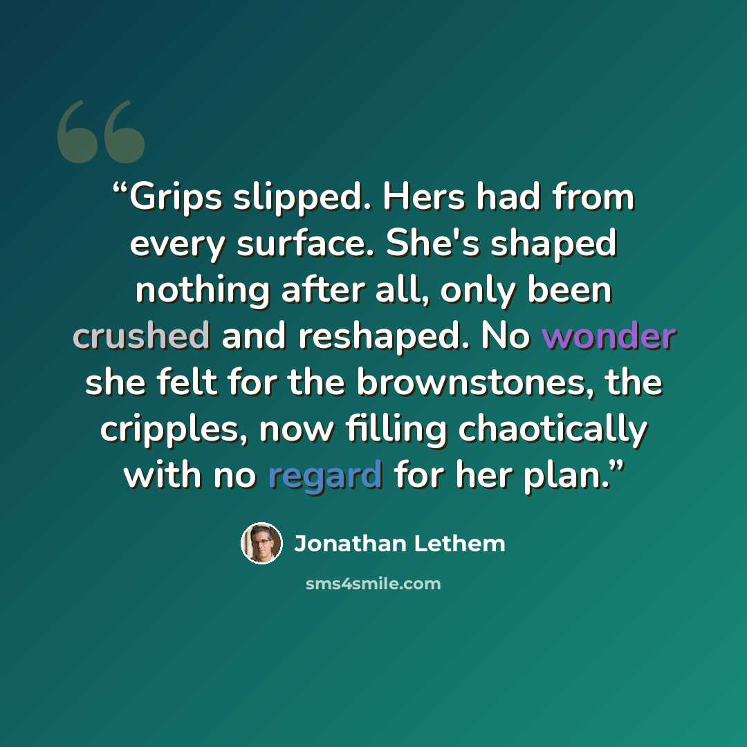 “Grips slipped. Hers had from every surface. She's shaped nothing after all, only been crushed and reshaped. No wonder she felt for the brownstones, the cripples, now filling chaotically with no regard for her plan.” quote by Jonathan Lethem