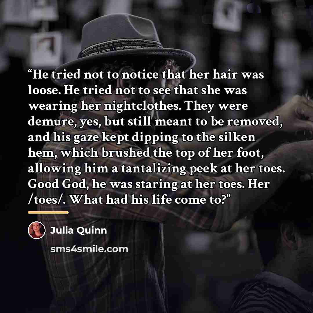 “He tried not to notice that her hair was loose. He tried not to see that she was wearing her nightclothes. They were demure, yes, but still meant to be removed, and his gaze kept dipping to the silken hem, which brushed the top of her foot, allowing him a tantalizing peek at her toes. Good God, he…” quote by Julia Quinn