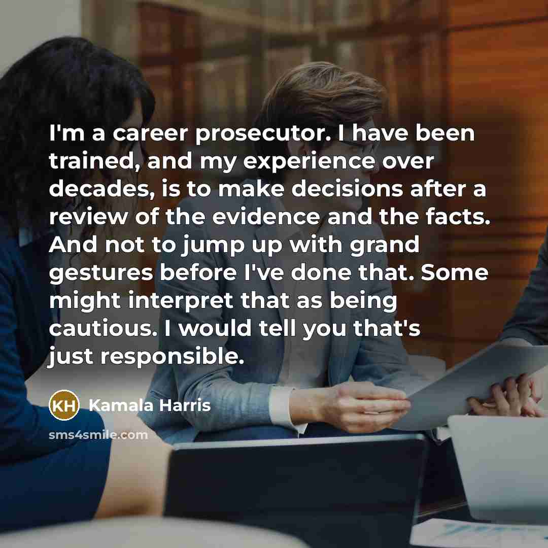 “I'm a career prosecutor. I have been trained, and my experience over decades, is to make decisions after a review of the evidence and the facts. And not to jump up with grand gestures before I've done that. Some might interpret that as being cautious. I would tell you that's just responsible.” quote by Kamala Harris
