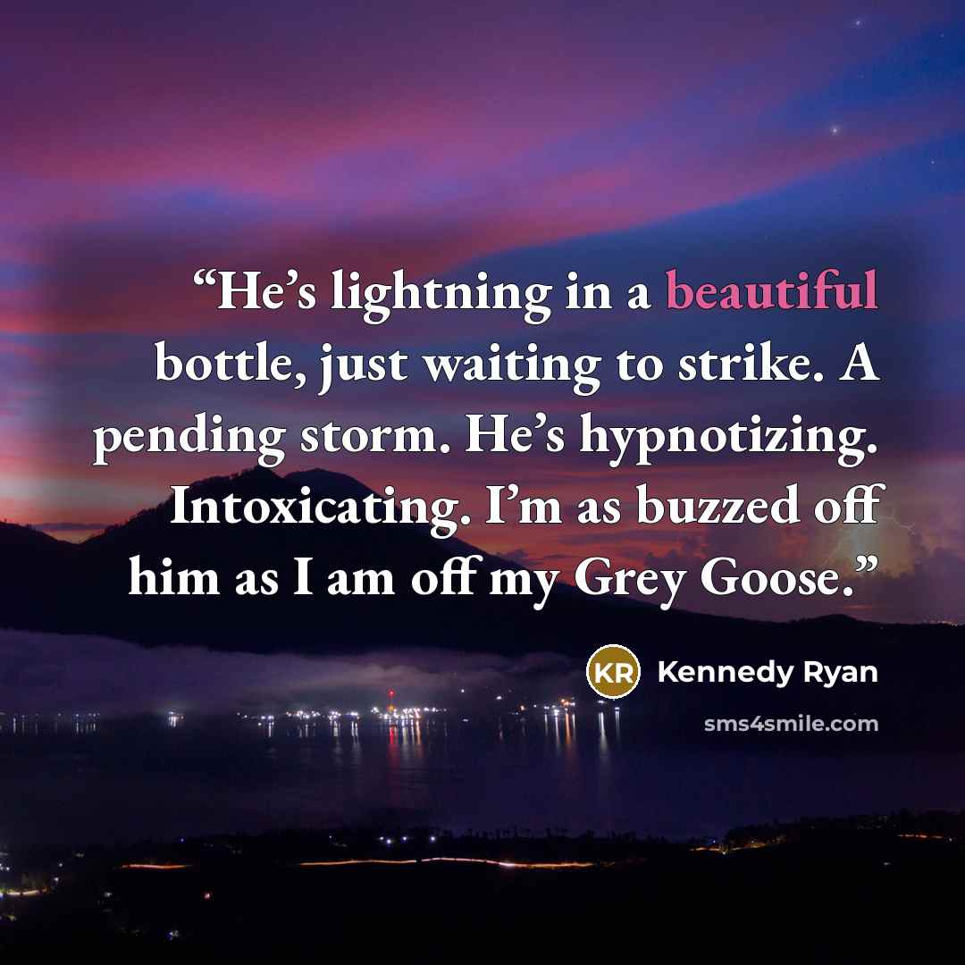 “He’s lightning in a beautiful bottle, just waiting to strike. A pending storm. He’s hypnotizing. Intoxicating. I’m as buzzed off him as I am off my Grey Goose.” quote by Kennedy Ryan